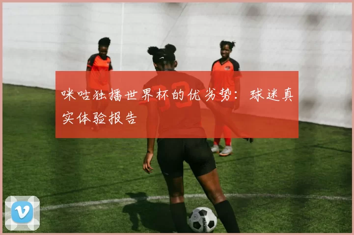 咪咕独播世界杯的优劣势：球迷真实体验报告