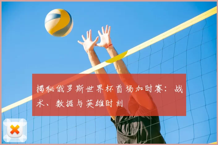 揭秘俄罗斯世界杯首场加时赛：战术、数据与英雄时刻