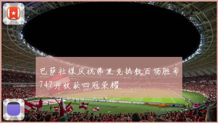 巴萨社媒庆祝弗里克执教百场胜率747并收获四冠荣耀