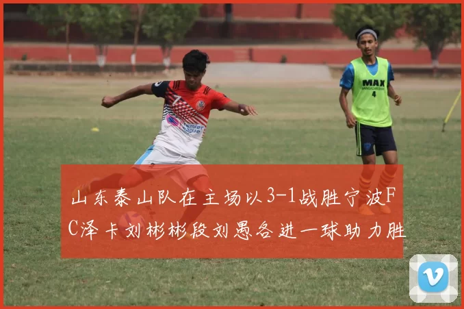 山东泰山队在主场以3-1战胜宁波FC泽卡刘彬彬段刘愚各进一球助力胜利