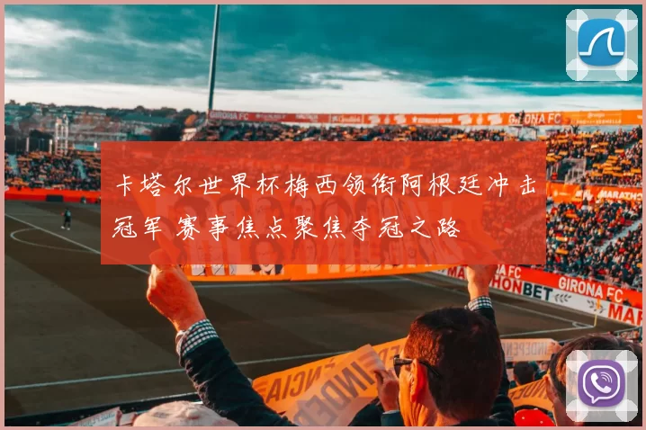 卡塔尔世界杯梅西领衔阿根廷冲击冠军 赛事焦点聚焦夺冠之路