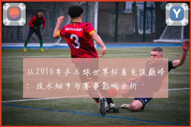 从2016年乒乓球世界杯看竞技巅峰:技术细节与赛事影响分析