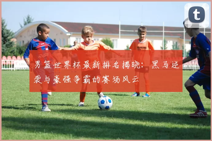 男篮世界杯最新排名揭晓：黑马逆袭与豪强争霸的赛场风云