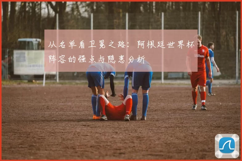 从名单看卫冕之路：阿根廷世界杯阵容的强点与隐患分析