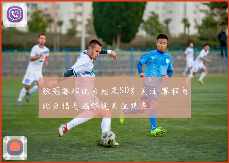 欧冠赛程比分结果SD引关注 赛程与比分信息成球迷关注焦点
