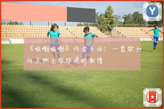 《哦嘞哦嘞》作者专访:一首歌如何点燃全球球迷的激情