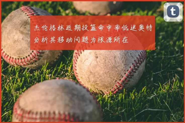 杰伦格林近期投篮命中率低迷奥特分析其移动问题为根源所在