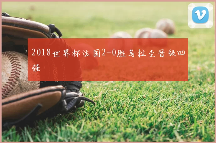 2018世界杯法国2-0胜乌拉圭晋级四强
