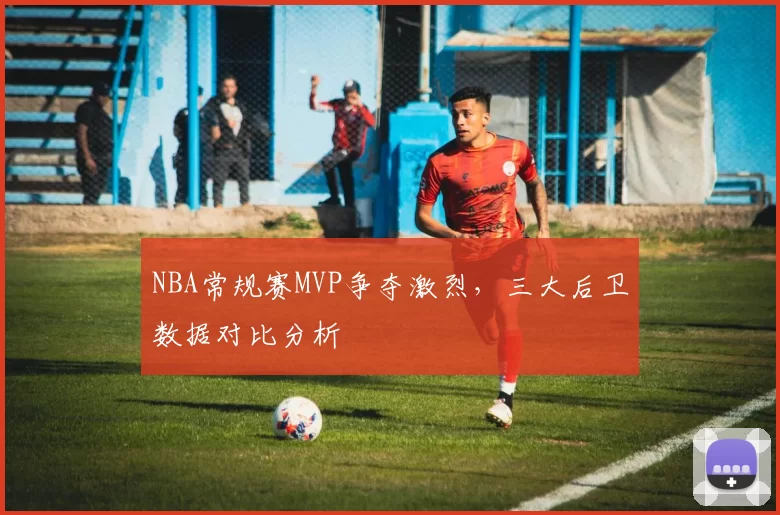 NBA常规赛MVP争夺激烈，三大后卫数据对比分析