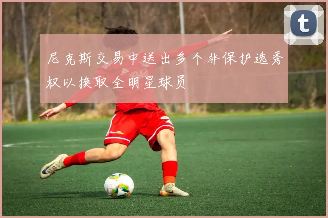 尼克斯交易中送出多个非保护选秀权以换取全明星球员