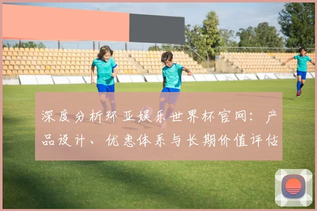 深度分析环亚娱乐世界杯官网:产品设计、优惠体系与长期价值评估