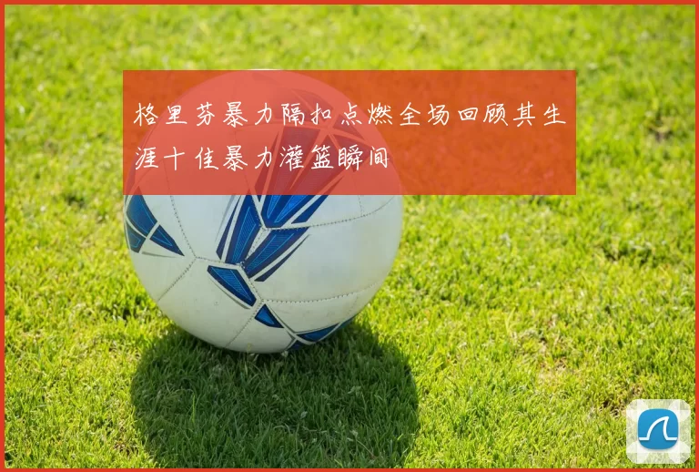 格里芬暴力隔扣点燃全场回顾其生涯十佳暴力灌篮瞬间