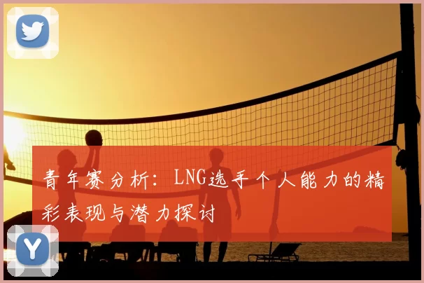 青年赛分析:LNG选手个人能力的精彩表现与潜力探讨