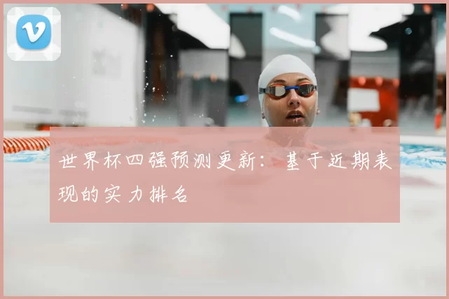 世界杯四强预测更新:基于近期表现的实力排名