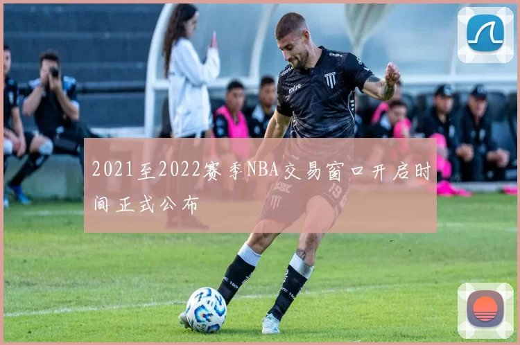 2021至2022赛季NBA交易窗口开启时间正式公布