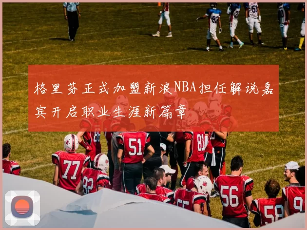 格里芬正式加盟新浪NBA担任解说嘉宾开启职业生涯新篇章