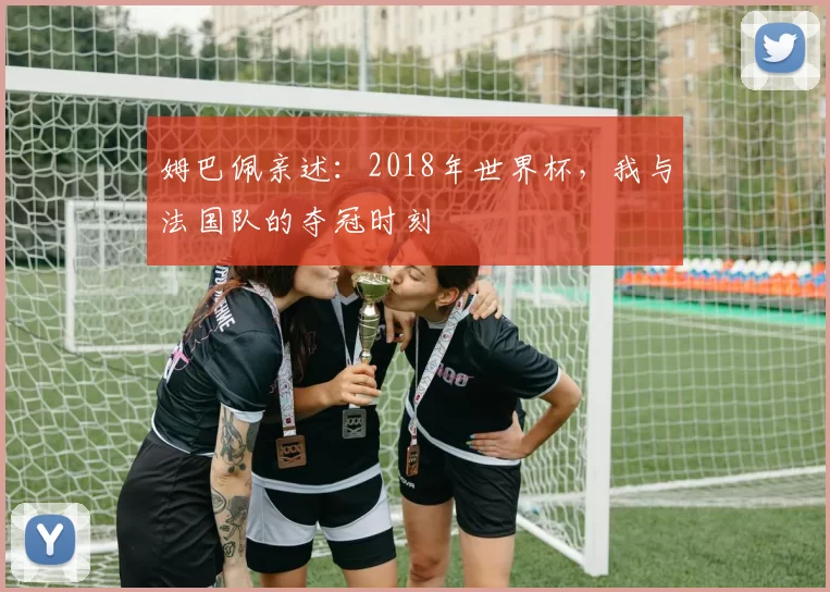 姆巴佩亲述:2018年世界杯,我与法国队的夺冠时刻