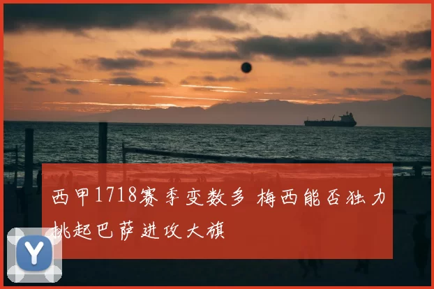 西甲1718赛季变数多 梅西能否独力挑起巴萨进攻大旗