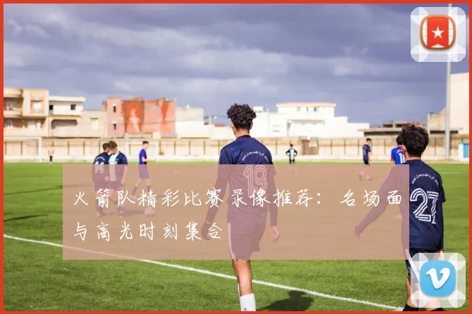 火箭队精彩比赛录像推荐：名场面与高光时刻集合