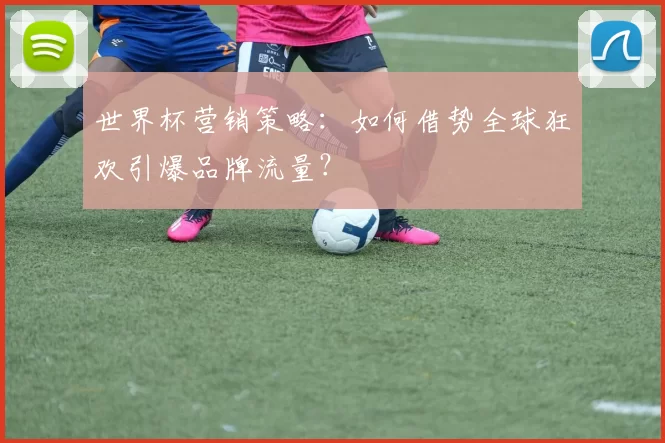 世界杯营销策略：如何借势全球狂欢引爆品牌流量？