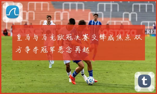 皇马与马竞欧冠决赛交锋成焦点 双方争夺冠军悬念再起