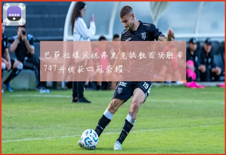 巴萨社媒庆祝弗里克执教百场胜率747并收获四冠荣耀
