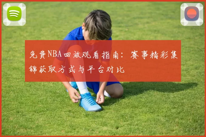 免费NBA回放观看指南：赛事精彩集锦获取方式与平台对比