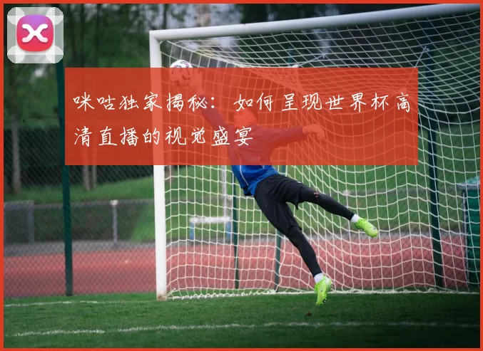 咪咕独家揭秘:如何呈现世界杯高清直播的视觉盛宴