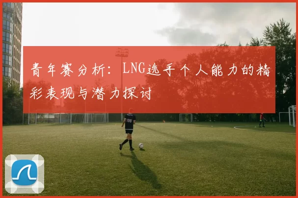 青年赛分析:LNG选手个人能力的精彩表现与潜力探讨