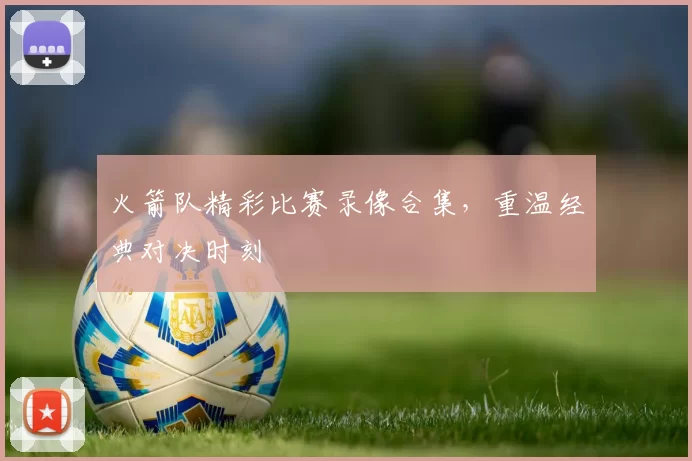 火箭队精彩比赛录像合集，重温经典对决时刻