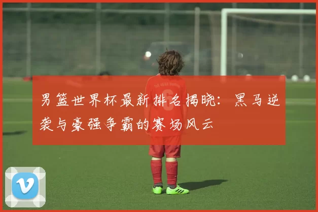 男篮世界杯最新排名揭晓:黑马逆袭与豪强争霸的赛场风云