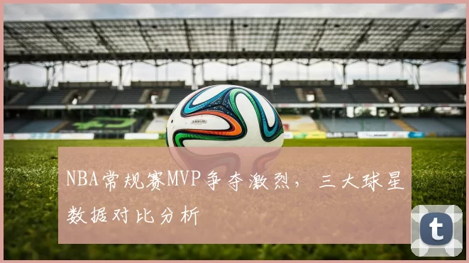 NBA常规赛MVP争夺激烈,三大球星数据对比分析
