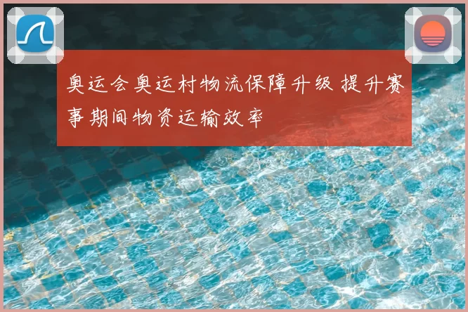 奥运会奥运村物流保障升级 提升赛事期间物资运输效率