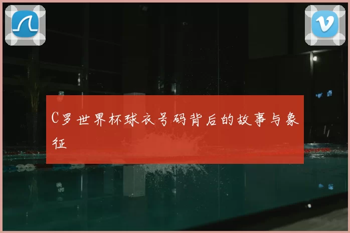 C罗世界杯球衣号码背后的故事与象征