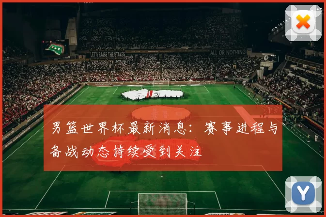 男篮世界杯最新消息:赛事进程与备战动态持续受到关注