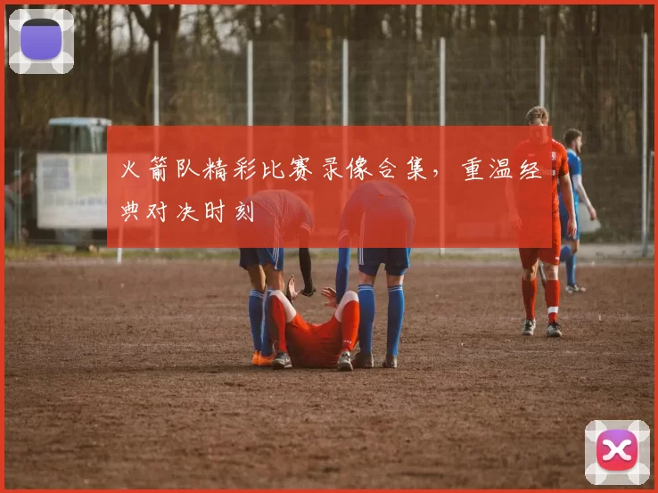 火箭队精彩比赛录像合集，重温经典对决时刻