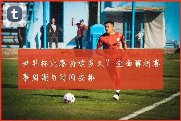 世界杯比赛持续多久？全面解析赛事周期与时间安排