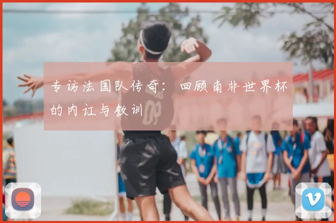 专访法国队传奇:回顾南非世界杯的内讧与教训