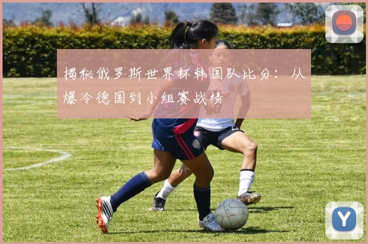 揭秘俄罗斯世界杯韩国队比分：从爆冷德国到小组赛战绩